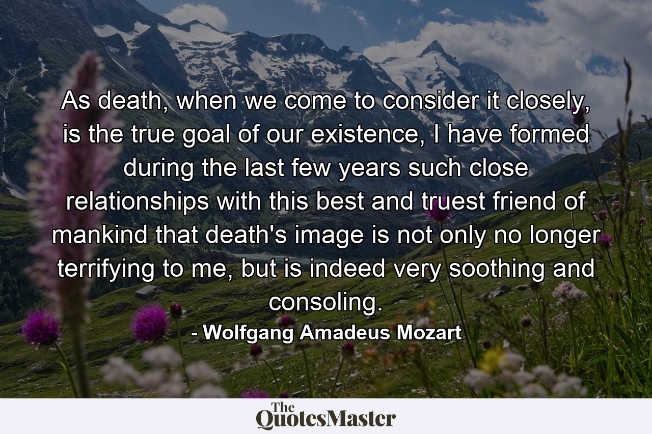 As death, when we come to consider it closely, is the true goal of our existence, I have formed during the last few years such close relationships with this best and truest friend of mankind that death's image is not only no longer terrifying to me, but is indeed very soothing and consoling. - Quote by Wolfgang Amadeus Mozart