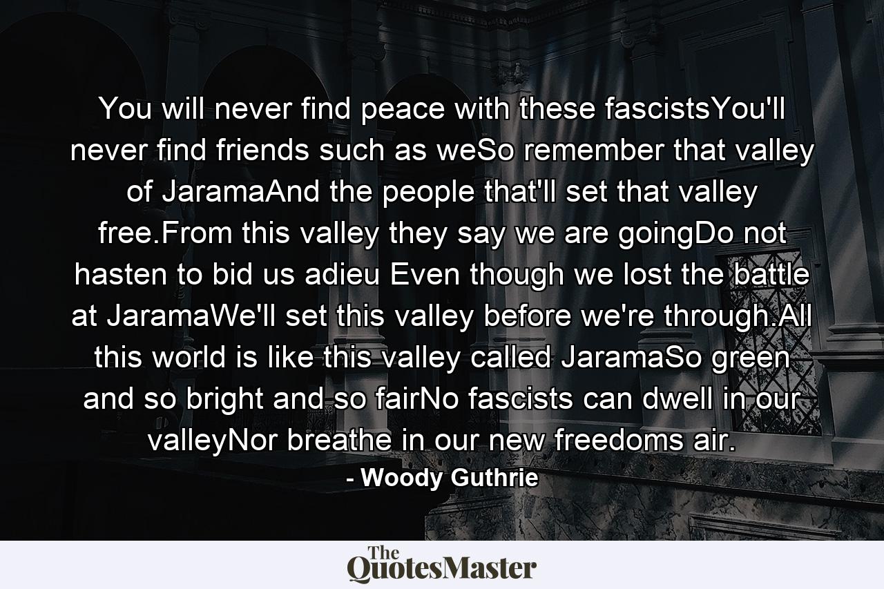 You will never find peace with these fascistsYou'll never find friends such as weSo remember that valley of JaramaAnd the people that'll set that valley free.From this valley they say we are goingDo not hasten to bid us adieu Even though we lost the battle at JaramaWe'll set this valley before we're through.All this world is like this valley called JaramaSo green and so bright and so fairNo fascists can dwell in our valleyNor breathe in our new freedoms air. - Quote by Woody Guthrie