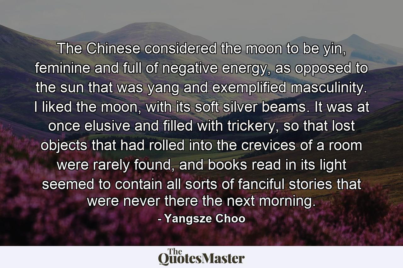 The Chinese considered the moon to be yin, feminine and full of negative energy, as opposed to the sun that was yang and exemplified masculinity. I liked the moon, with its soft silver beams. It was at once elusive and filled with trickery, so that lost objects that had rolled into the crevices of a room were rarely found, and books read in its light seemed to contain all sorts of fanciful stories that were never there the next morning. - Quote by Yangsze Choo