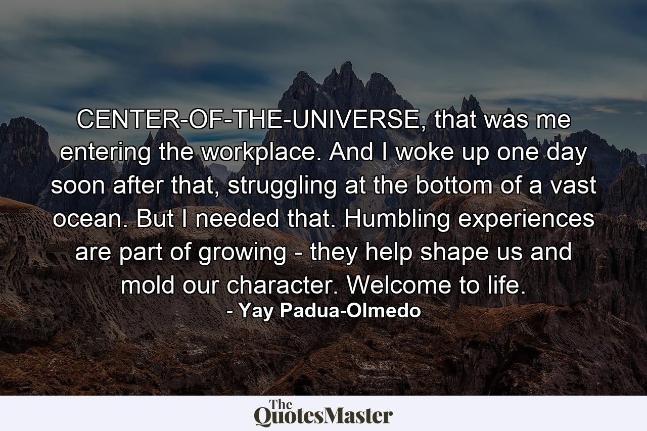 CENTER-OF-THE-UNIVERSE, that was me entering the workplace. And I woke up one day soon after that, struggling at the bottom of a vast ocean. But I needed that. Humbling experiences are part of growing - they help shape us and mold our character. Welcome to life. - Quote by Yay Padua-Olmedo