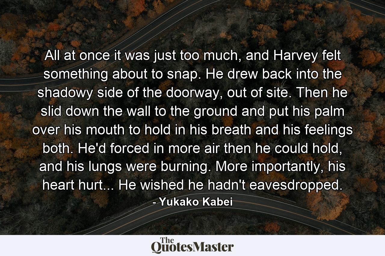 All at once it was just too much, and Harvey felt something about to snap. He drew back into the shadowy side of the doorway, out of site. Then he slid down the wall to the ground and put his palm over his mouth to hold in his breath and his feelings both. He'd forced in more air then he could hold, and his lungs were burning. More importantly, his heart hurt... He wished he hadn't eavesdropped. - Quote by Yukako Kabei