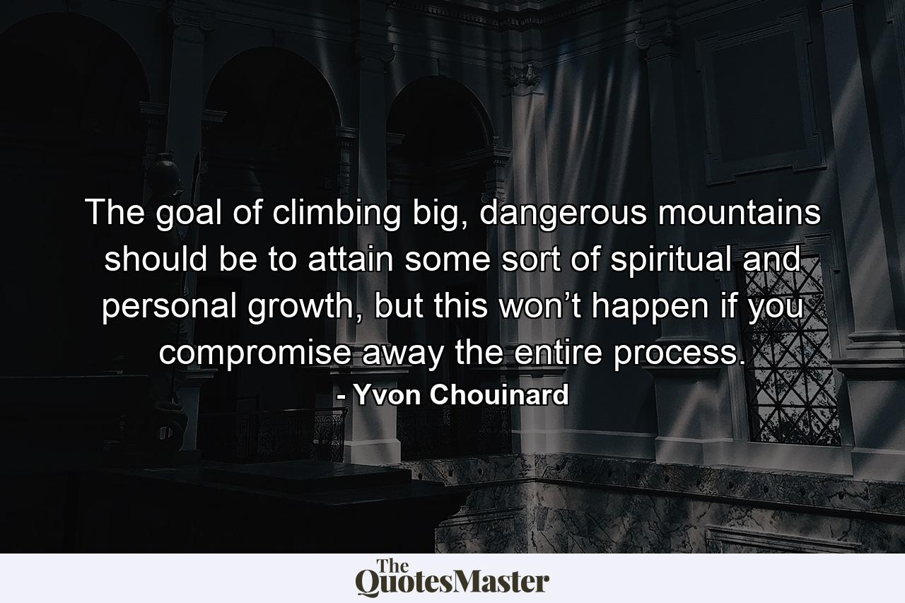 The goal of climbing big, dangerous mountains should be to attain some sort of spiritual and personal growth, but this won’t happen if you compromise away the entire process. - Quote by Yvon Chouinard