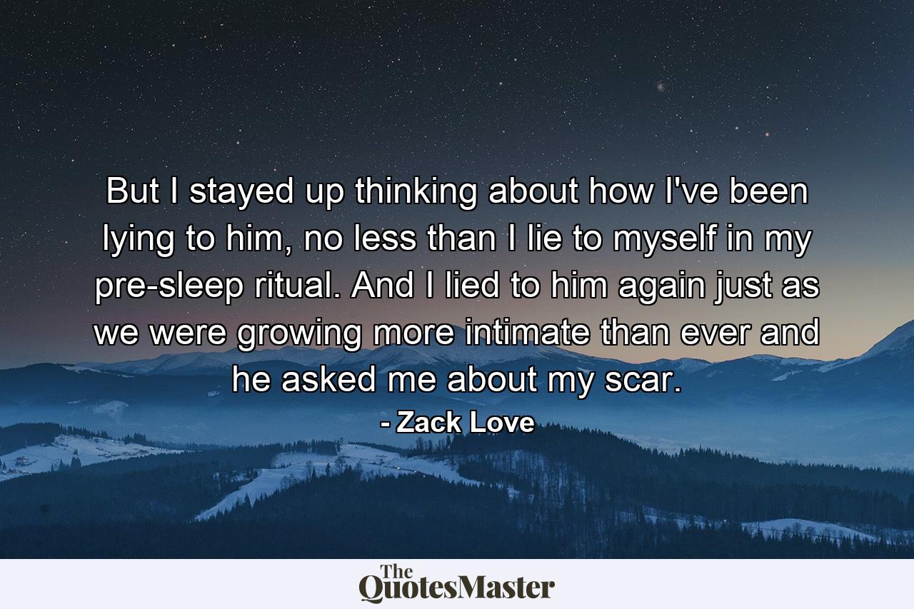 But I stayed up thinking about how I've been lying to him, no less than I lie to myself in my pre-sleep ritual. And I lied to him again just as we were growing more intimate than ever and he asked me about my scar. - Quote by Zack Love