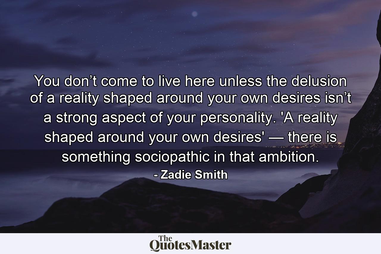 You don’t come to live here unless the delusion of a reality shaped around your own desires isn’t a strong aspect of your personality. 'A reality shaped around your own desires' — there is something sociopathic in that ambition. - Quote by Zadie Smith