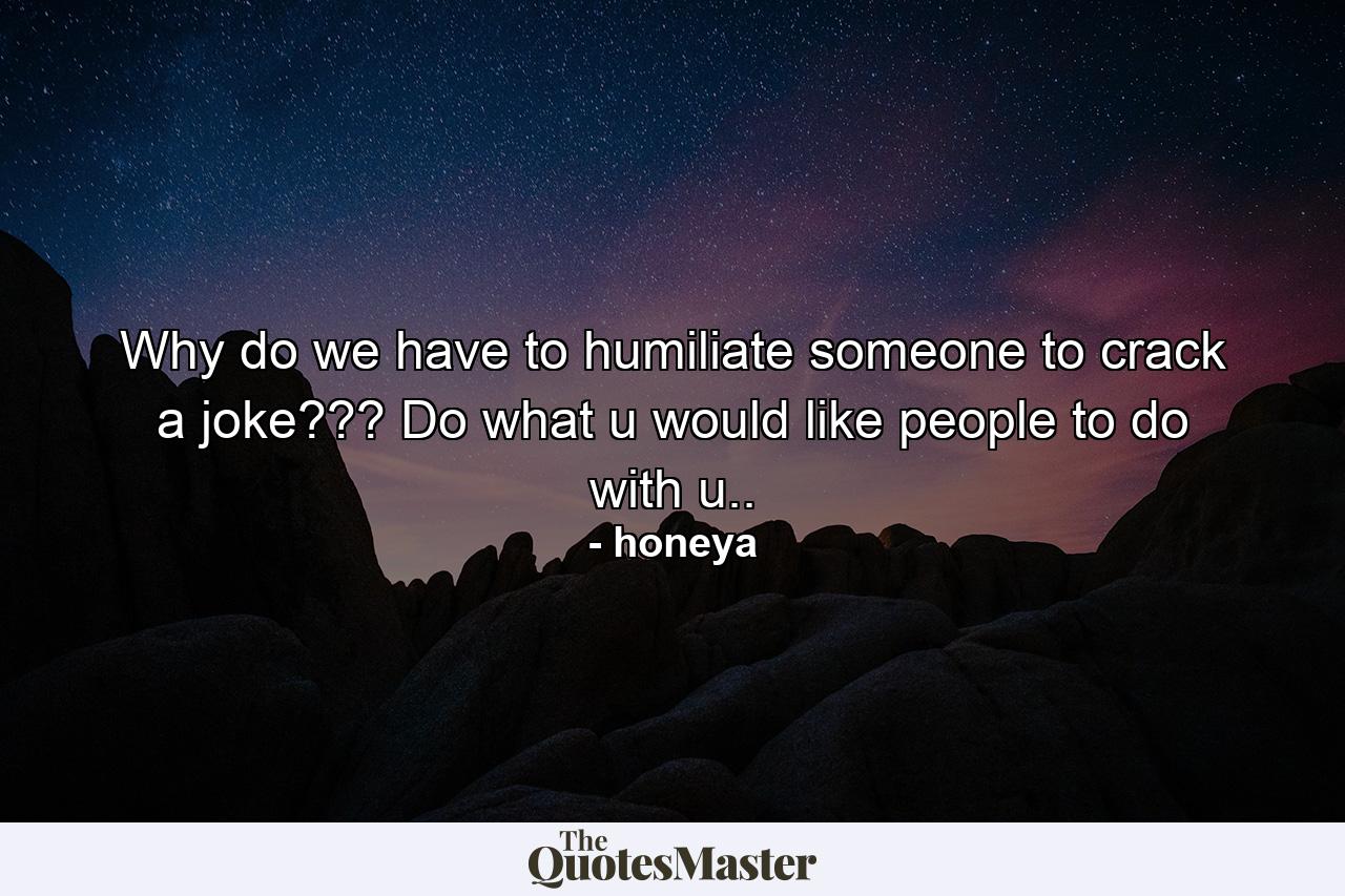 Why do we have to humiliate someone to crack a joke??? Do what u would like people to do with u.. - Quote by honeya