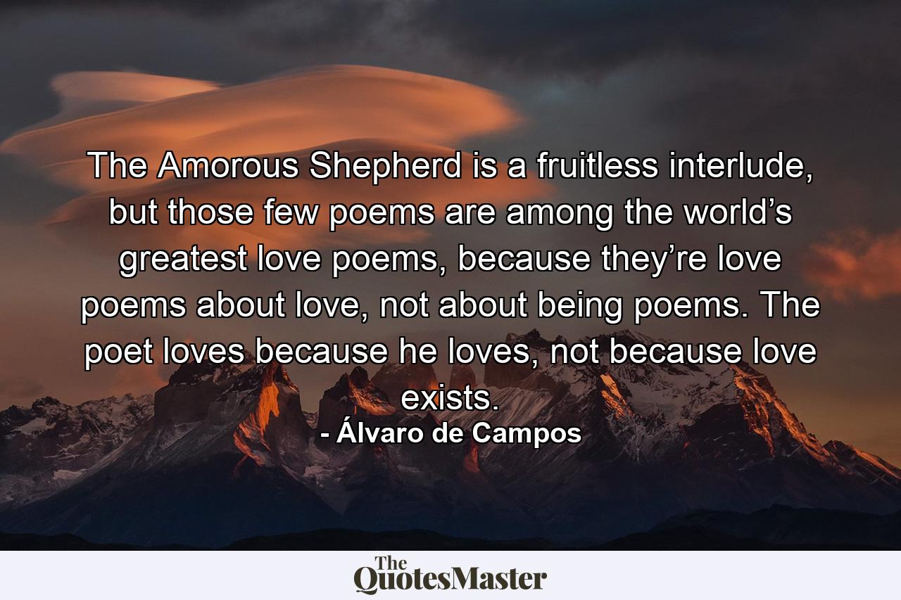 The Amorous Shepherd is a fruitless interlude, but those few poems are among the world’s greatest love poems, because they’re love poems about love, not about being poems. The poet loves because he loves, not because love exists. - Quote by Álvaro de Campos