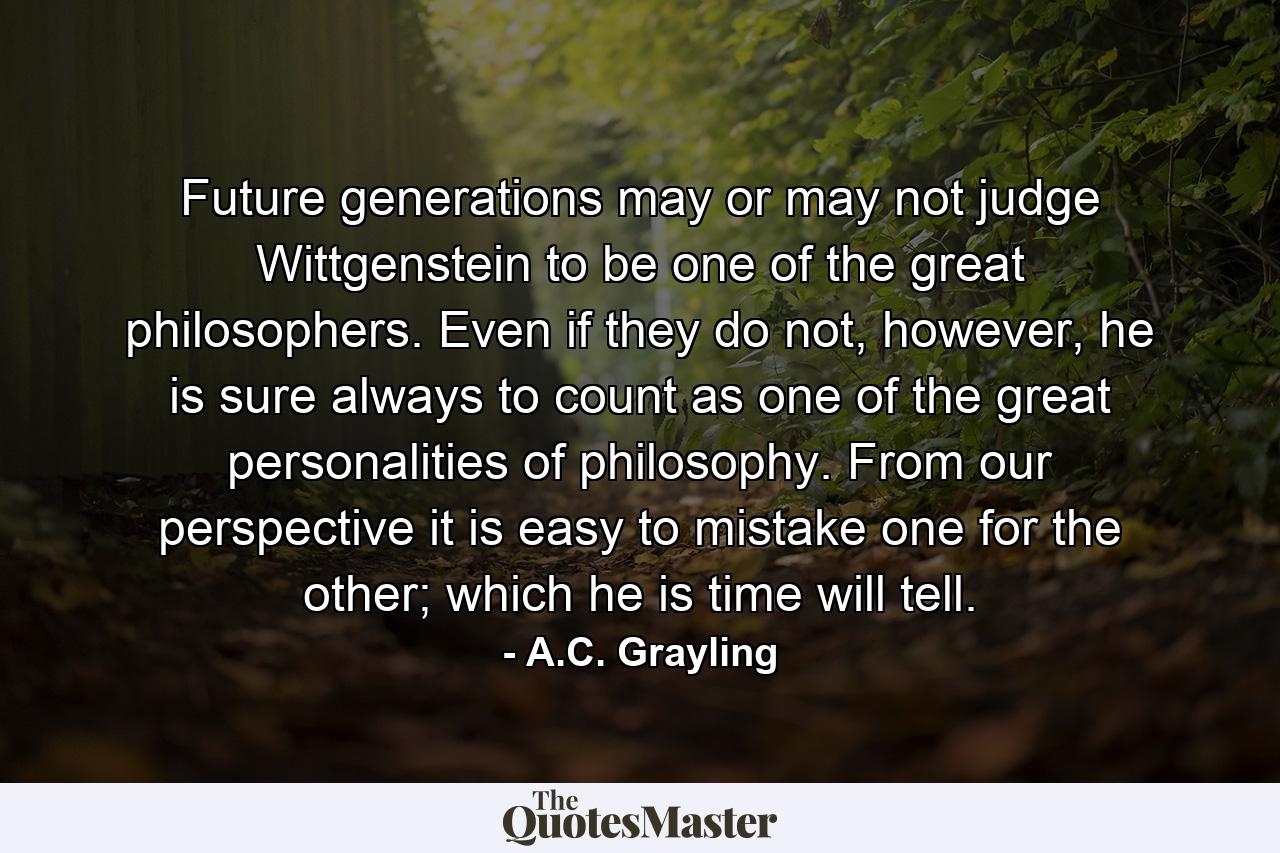 Future generations may or may not judge Wittgenstein to be one of the great philosophers. Even if they do not, however, he is sure always to count as one of the great personalities of philosophy. From our perspective it is easy to mistake one for the other; which he is time will tell. - Quote by A.C. Grayling