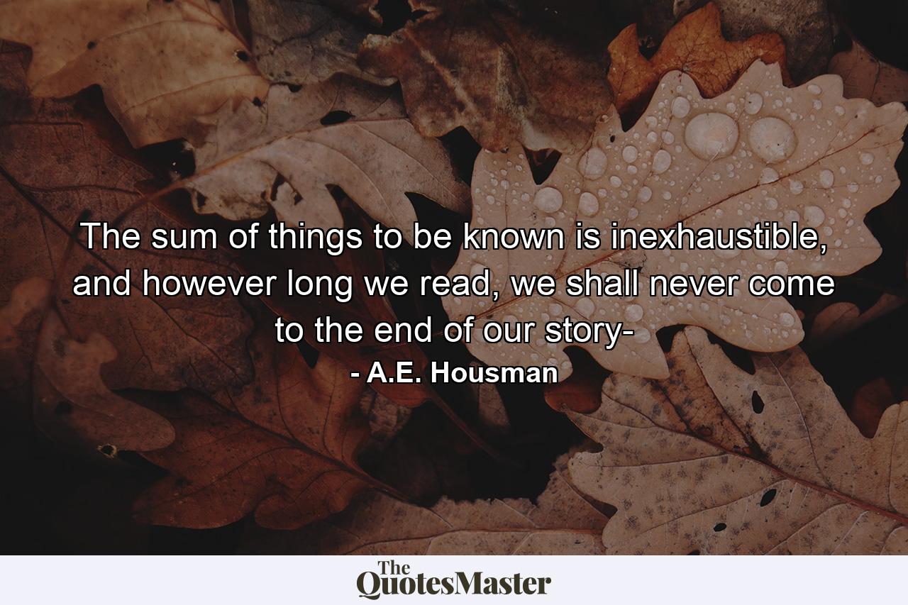 The sum of things to be known is inexhaustible, and however long we read, we shall never come to the end of our story- - Quote by A.E. Housman