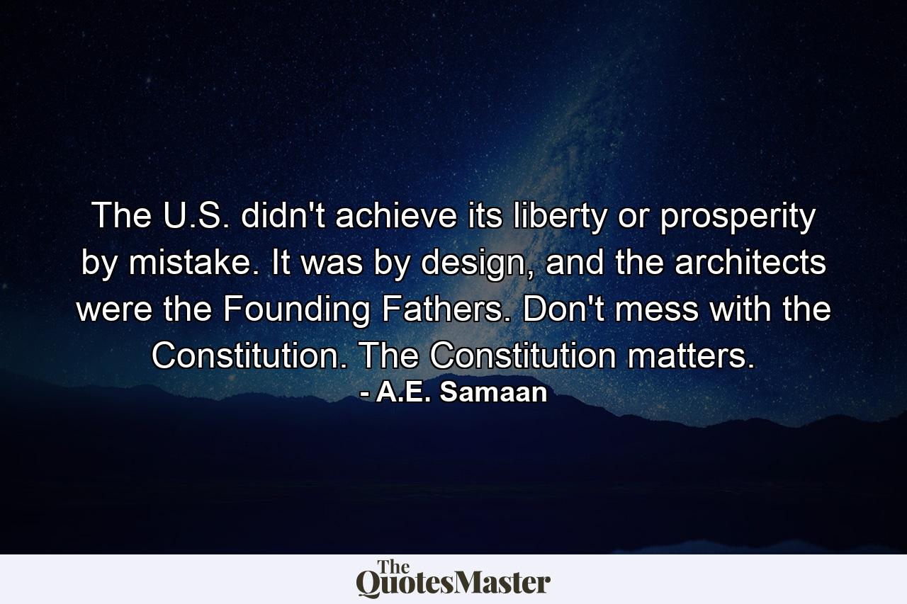 The U.S. didn't achieve its liberty or prosperity by mistake. It was by design, and the architects were the Founding Fathers. Don't mess with the Constitution. The Constitution matters. - Quote by A.E. Samaan