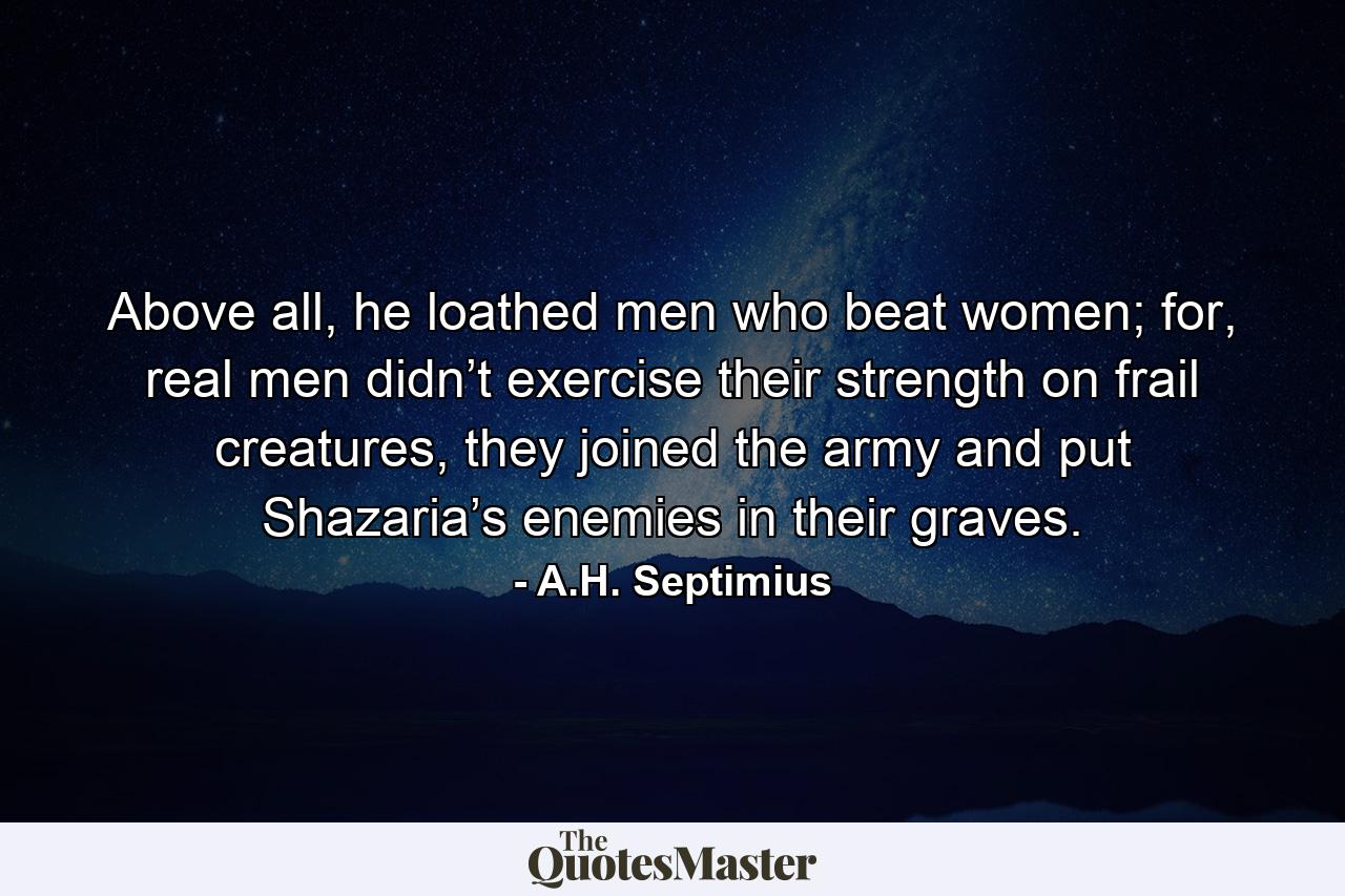 Above all, he loathed men who beat women; for, real men didn’t exercise their strength on frail creatures, they joined the army and put Shazaria’s enemies in their graves. - Quote by A.H. Septimius