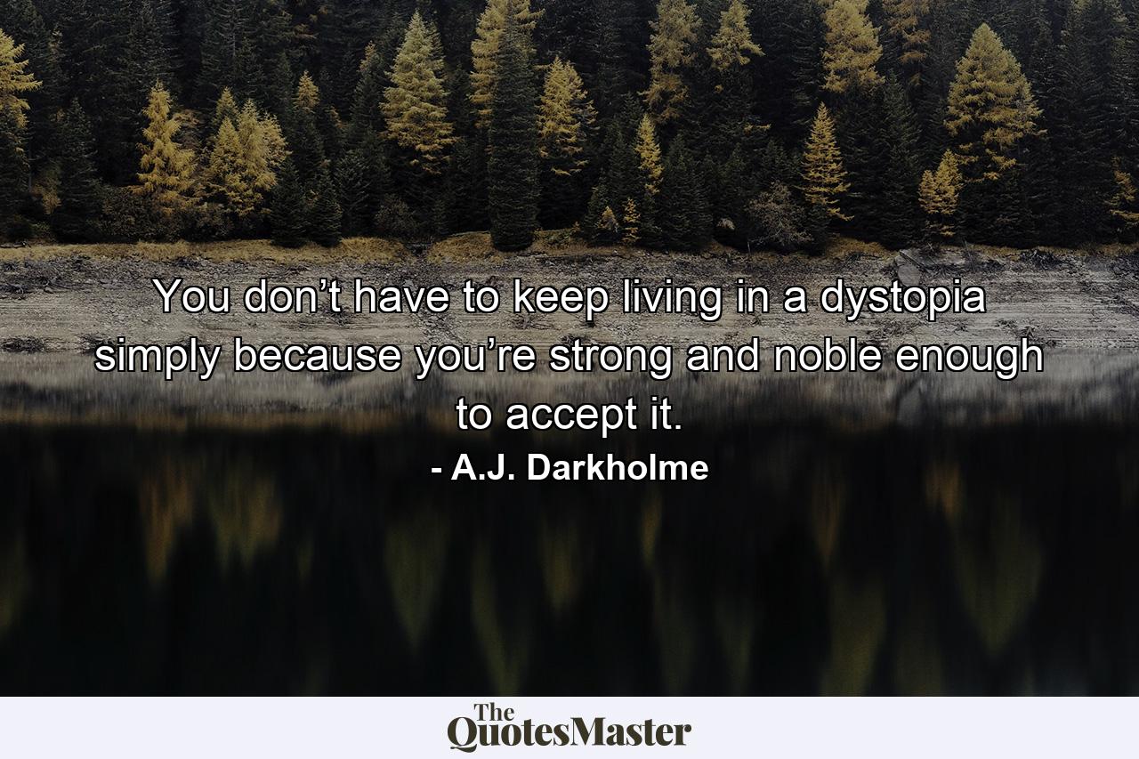 You don’t have to keep living in a dystopia simply because you’re strong and noble enough to accept it. - Quote by A.J. Darkholme