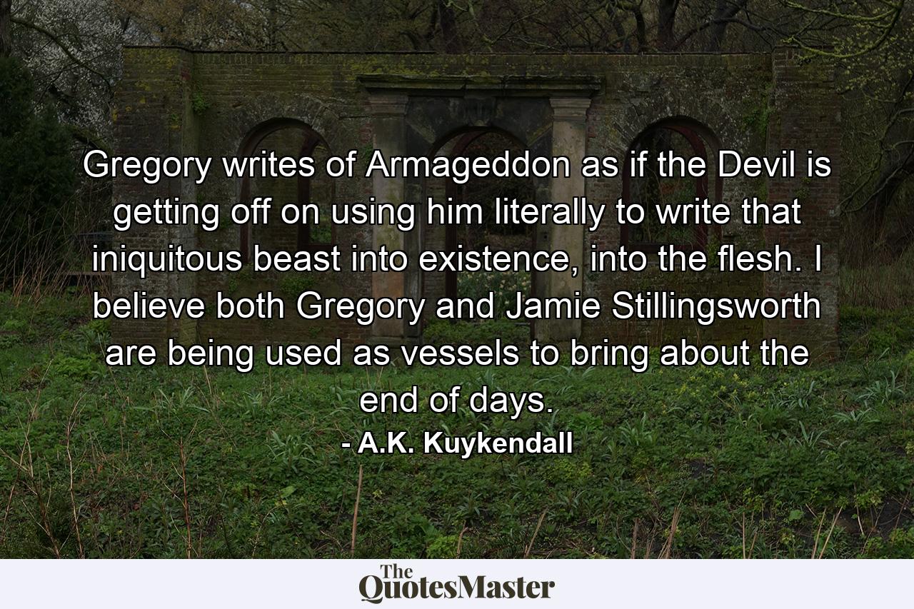 Gregory writes of Armageddon as if the Devil is getting off on using him literally to write that iniquitous beast into existence, into the flesh. I believe both Gregory and Jamie Stillingsworth are being used as vessels to bring about the end of days. - Quote by A.K. Kuykendall