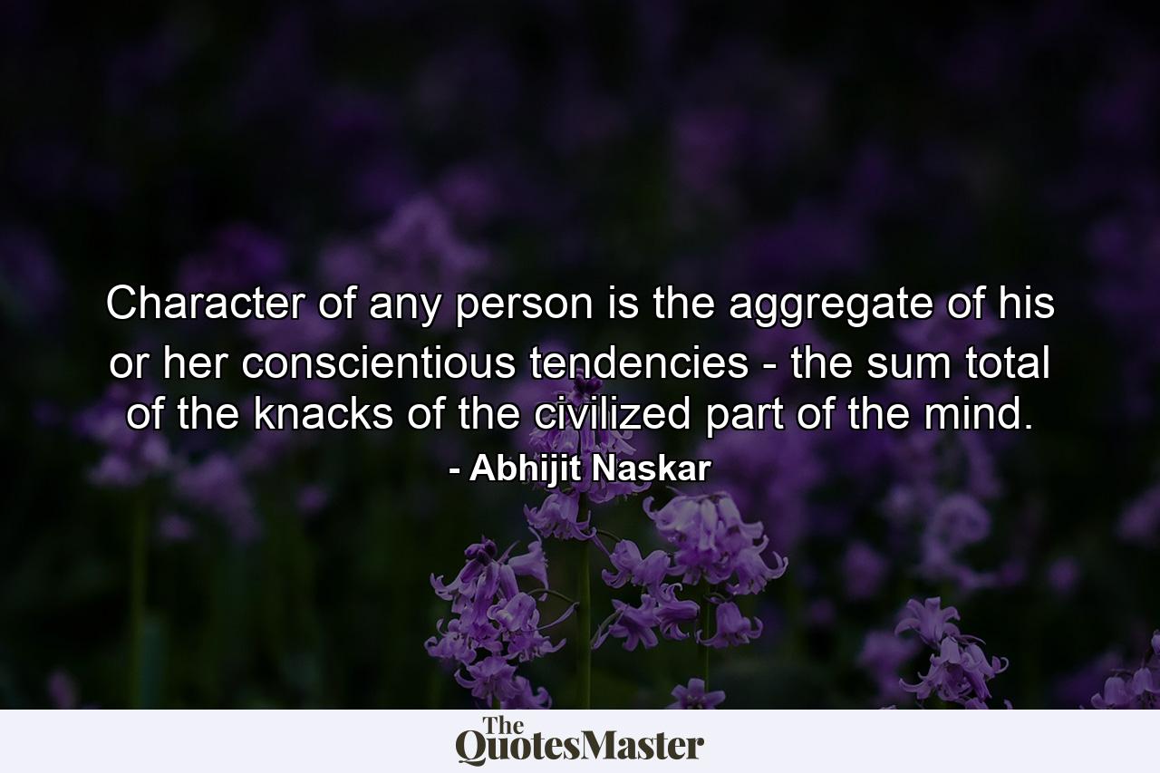 Character of any person is the aggregate of his or her conscientious tendencies - the sum total of the knacks of the civilized part of the mind. - Quote by Abhijit Naskar