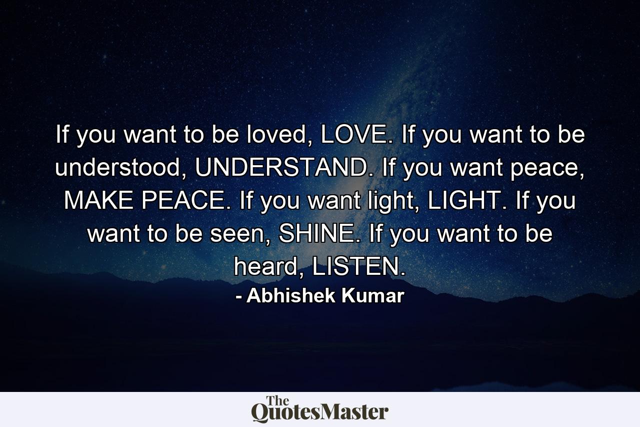 If you want to be loved, LOVE. If you want to be understood, UNDERSTAND. If you want peace, MAKE PEACE. If you want light, LIGHT. If you want to be seen, SHINE. If you want to be heard, LISTEN. - Quote by Abhishek Kumar