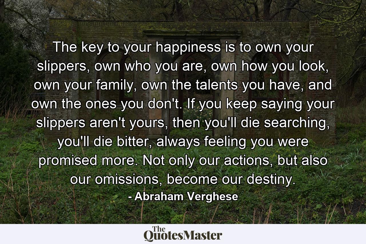 The key to your happiness is to own your slippers, own who you are, own how you look, own your family, own the talents you have, and own the ones you don't. If you keep saying your slippers aren't yours, then you'll die searching, you'll die bitter, always feeling you were promised more. Not only our actions, but also our omissions, become our destiny. - Quote by Abraham Verghese