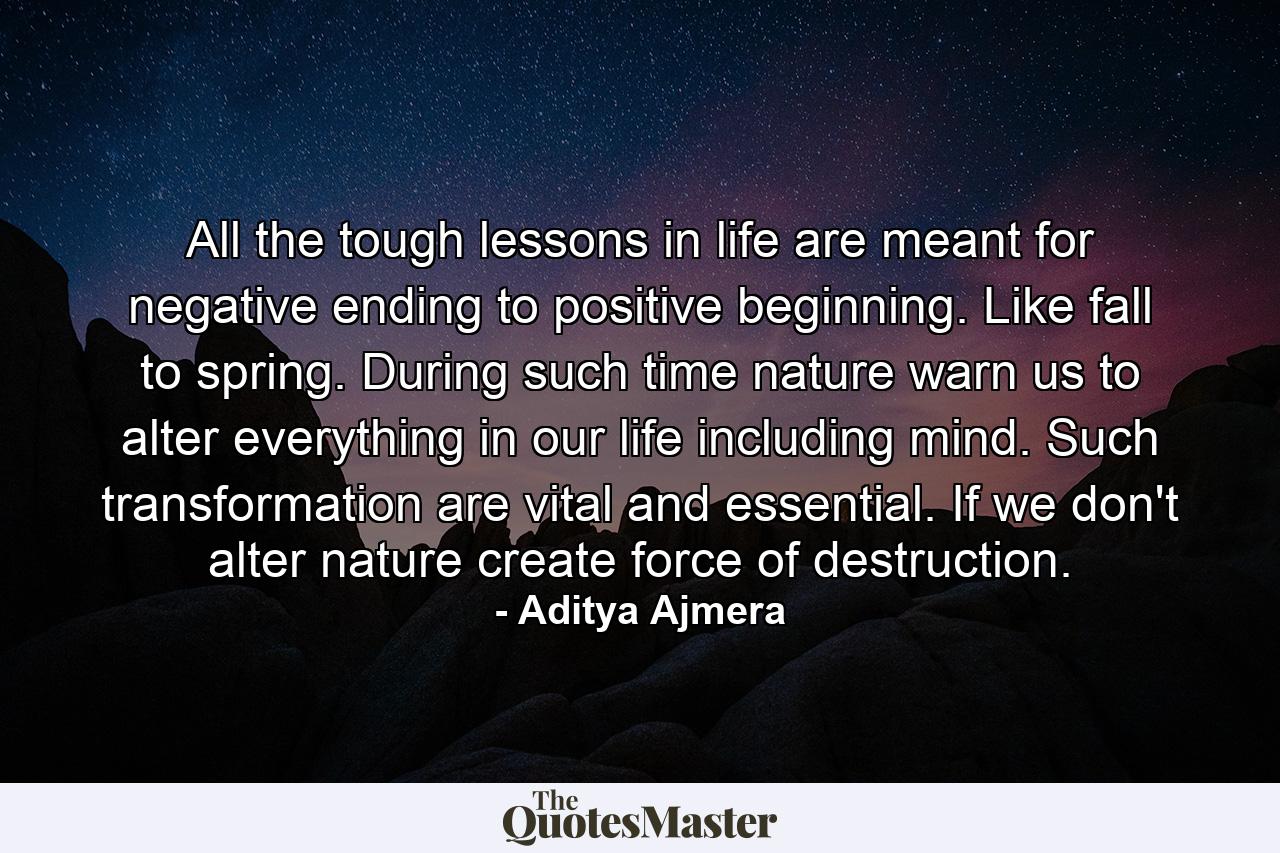 All the tough lessons in life are meant for negative ending to positive beginning. Like fall to spring. During such time nature warn us to alter everything in our life including mind. Such transformation are vital and essential. If we don't alter nature create force of destruction. - Quote by Aditya Ajmera