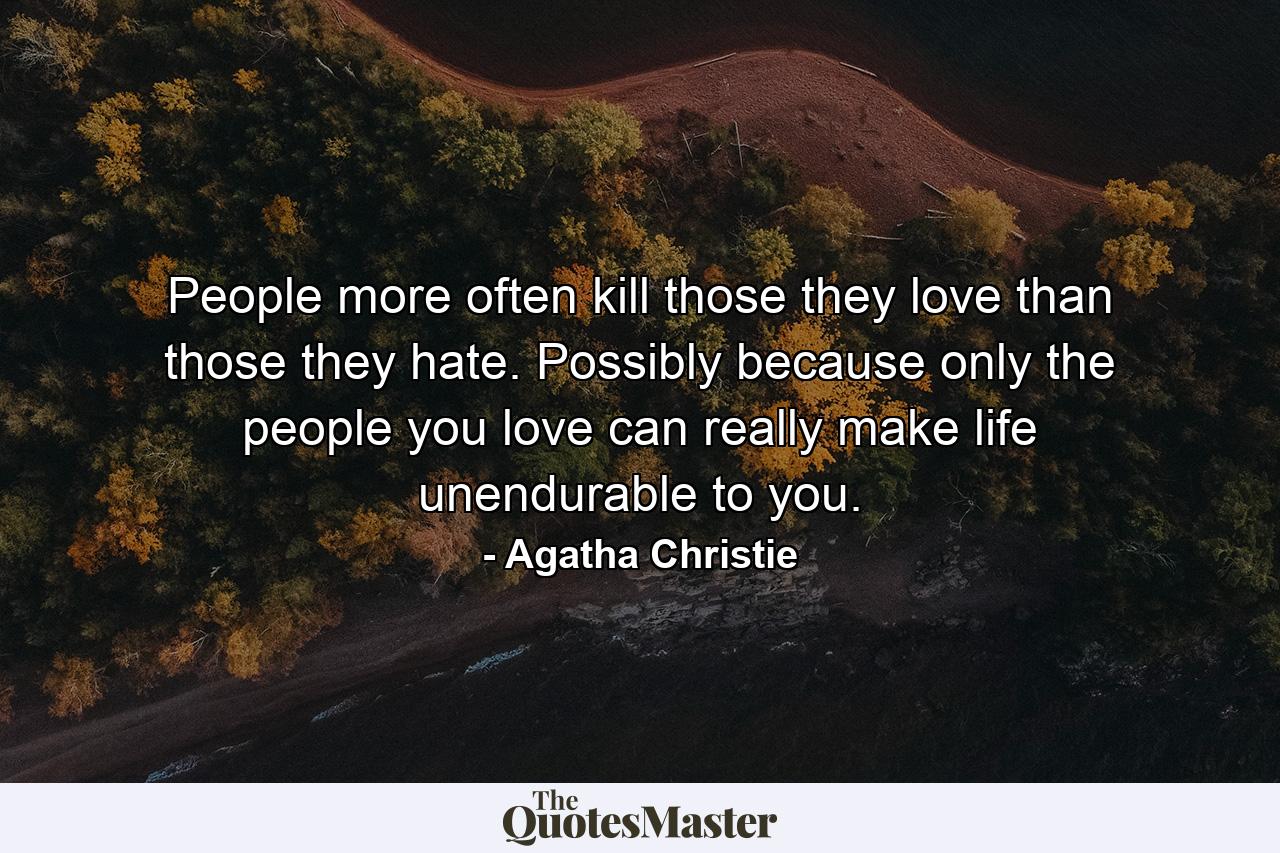 People more often kill those they love than those they hate. Possibly because only the people you love can really make life unendurable to you. - Quote by Agatha Christie