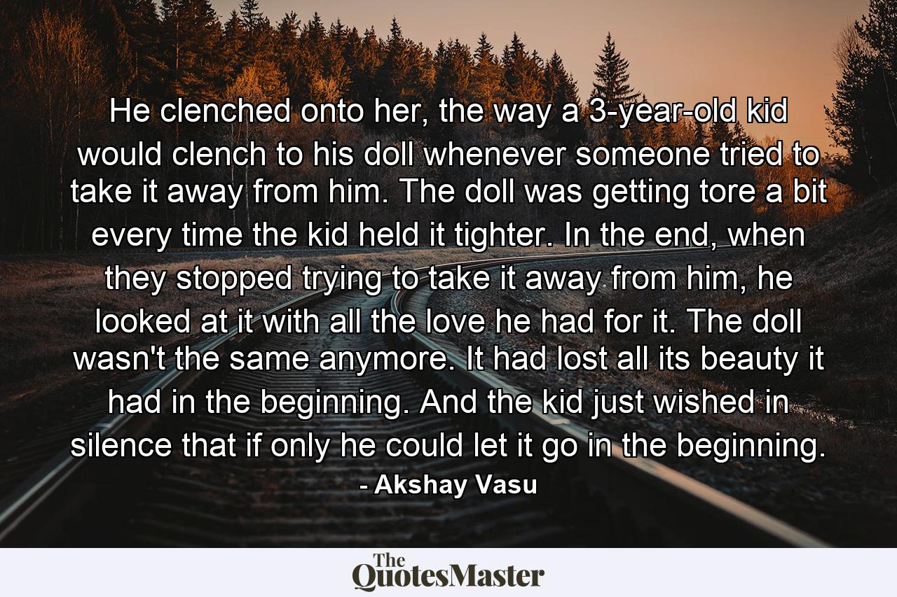 He clenched onto her, the way a 3-year-old kid would clench to his doll whenever someone tried to take it away from him. The doll was getting tore a bit every time the kid held it tighter. In the end, when they stopped trying to take it away from him, he looked at it with all the love he had for it. The doll wasn't the same anymore. It had lost all its beauty it had in the beginning. And the kid just wished in silence that if only he could let it go in the beginning. - Quote by Akshay Vasu