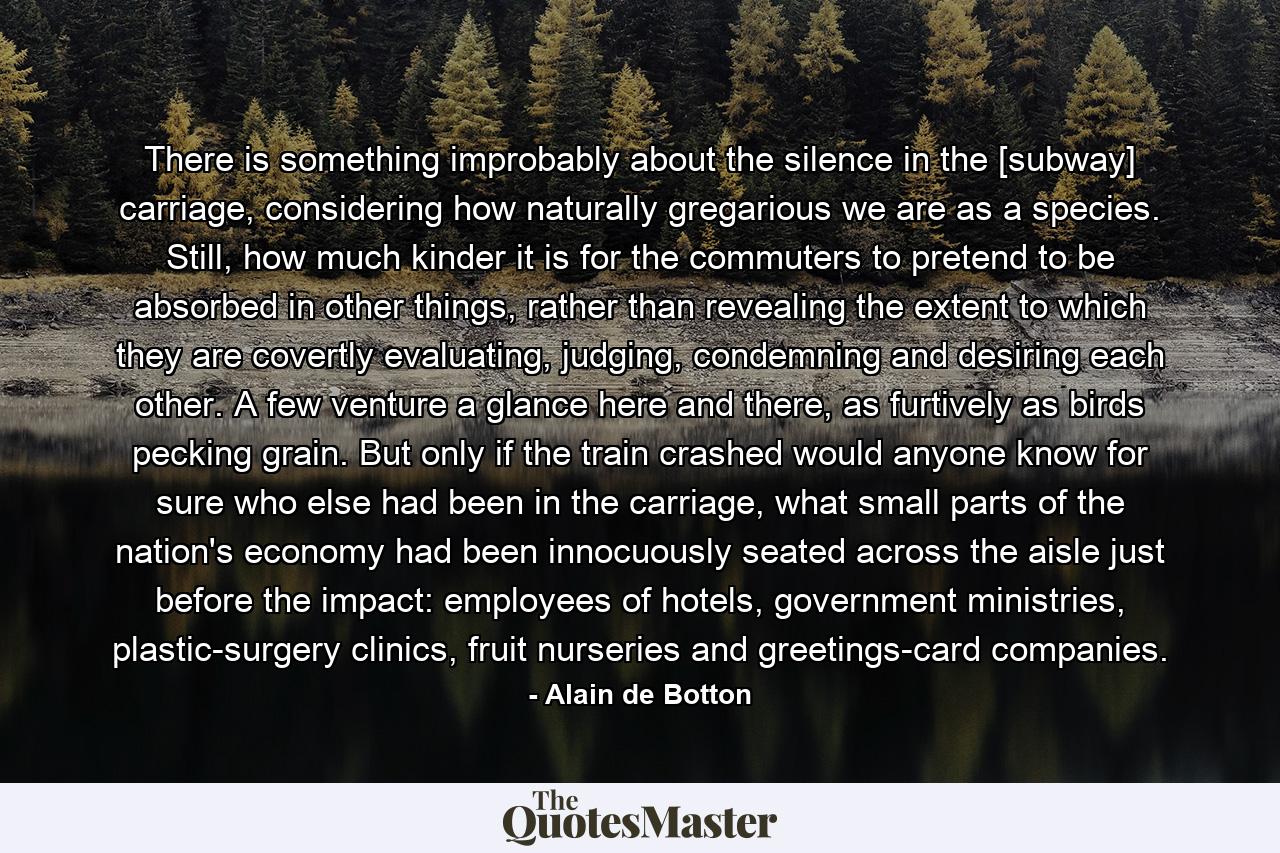 There is something improbably about the silence in the [subway] carriage, considering how naturally gregarious we are as a species. Still, how much kinder it is for the commuters to pretend to be absorbed in other things, rather than revealing the extent to which they are covertly evaluating, judging, condemning and desiring each other. A few venture a glance here and there, as furtively as birds pecking grain. But only if the train crashed would anyone know for sure who else had been in the carriage, what small parts of the nation's economy had been innocuously seated across the aisle just before the impact: employees of hotels, government ministries, plastic-surgery clinics, fruit nurseries and greetings-card companies. - Quote by Alain de Botton