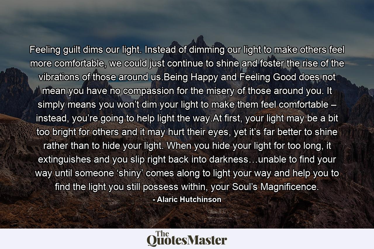 Feeling guilt dims our light. Instead of dimming our light to make others feel more comfortable, we could just continue to shine and foster the rise of the vibrations of those around us.Being Happy and Feeling Good does not mean you have no compassion for the misery of those around you. It simply means you won’t dim your light to make them feel comfortable – instead, you’re going to help light the way.At first, your light may be a bit too bright for others and it may hurt their eyes, yet it’s far better to shine rather than to hide your light. When you hide your light for too long, it extinguishes and you slip right back into darkness…unable to find your way until someone ‘shiny’ comes along to light your way and help you to find the light you still possess within, your Soul’s Magnificence. - Quote by Alaric Hutchinson