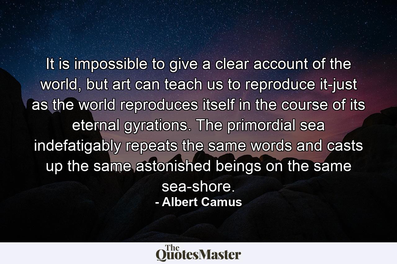 It is impossible to give a clear account of the world, but art can teach us to reproduce it-just as the world reproduces itself in the course of its eternal gyrations. The primordial sea indefatigably repeats the same words and casts up the same astonished beings on the same sea-shore. - Quote by Albert Camus