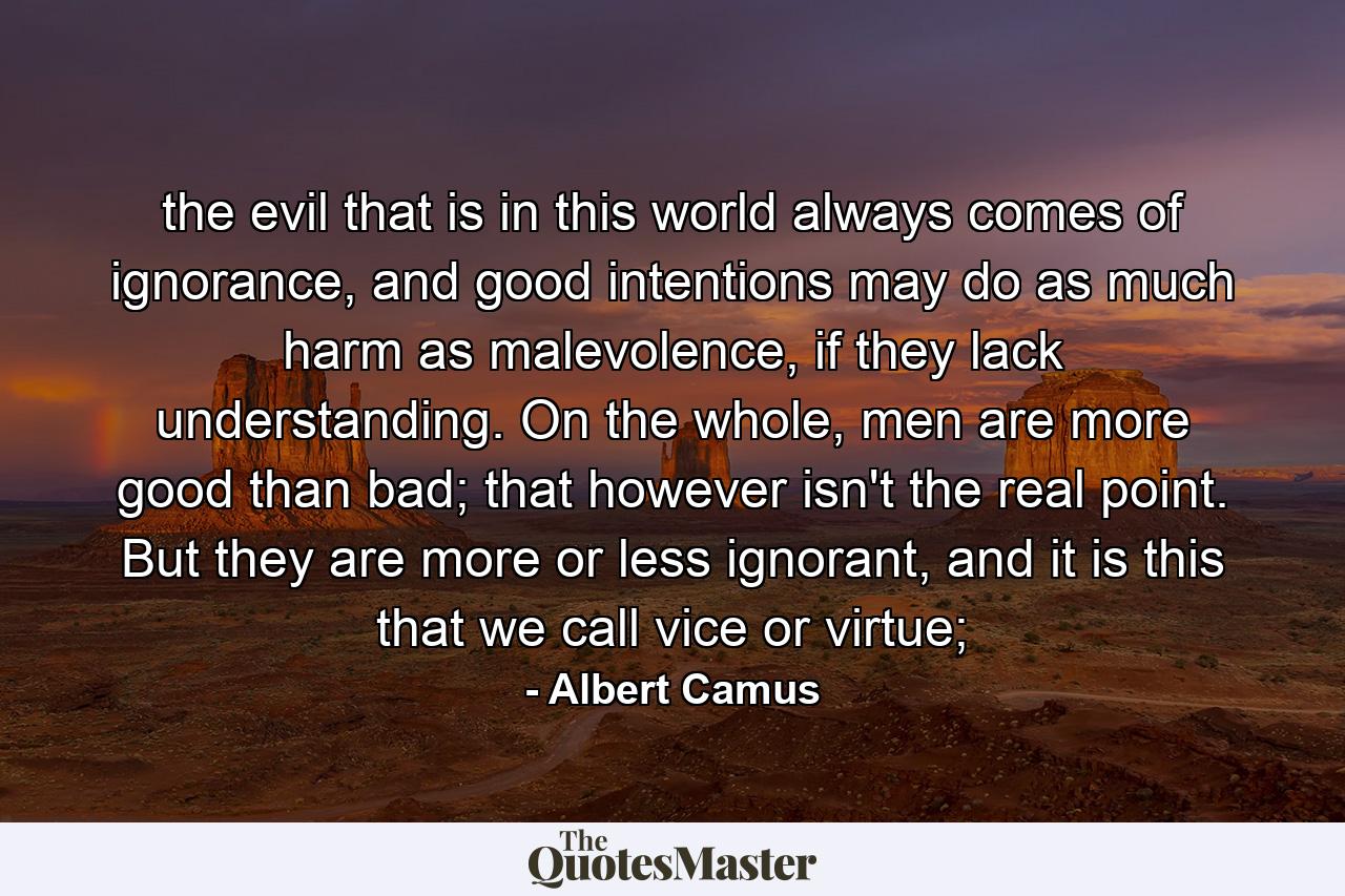 the evil that is in this world always comes of ignorance, and good intentions may do as much harm as malevolence, if they lack understanding. On the whole, men are more good than bad; that however isn't the real point. But they are more or less ignorant, and it is this that we call vice or virtue; - Quote by Albert Camus