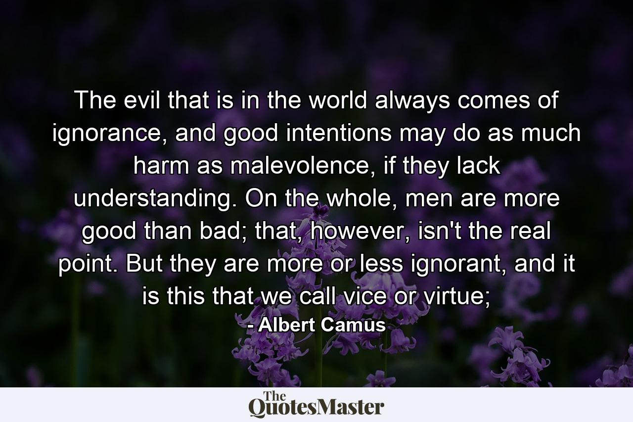 The evil that is in the world always comes of ignorance, and good intentions may do as much harm as malevolence, if they lack understanding. On the whole, men are more good than bad; that, however, isn't the real point. But they are more or less ignorant, and it is this that we call vice or virtue; - Quote by Albert Camus