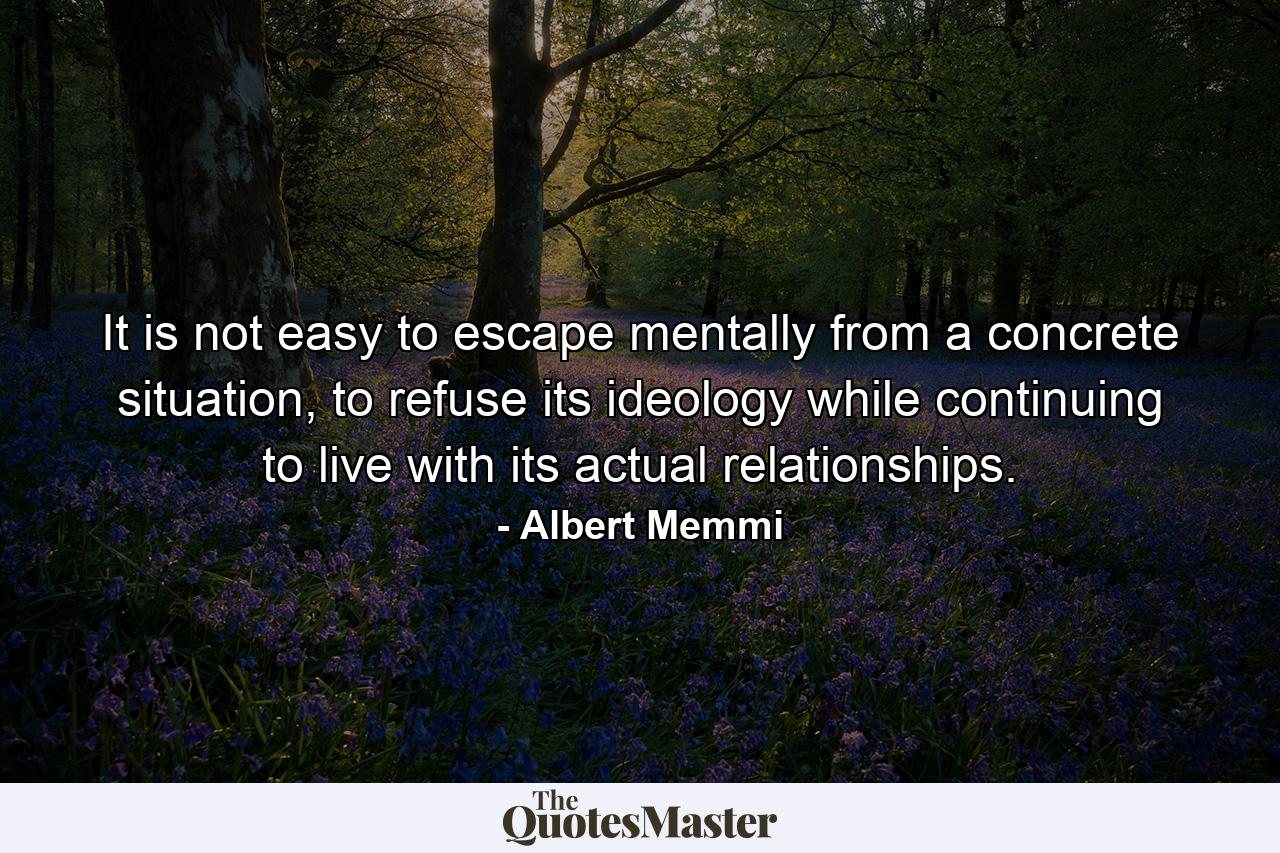 It is not easy to escape mentally from a concrete situation, to refuse its ideology while continuing to live with its actual relationships. - Quote by Albert Memmi