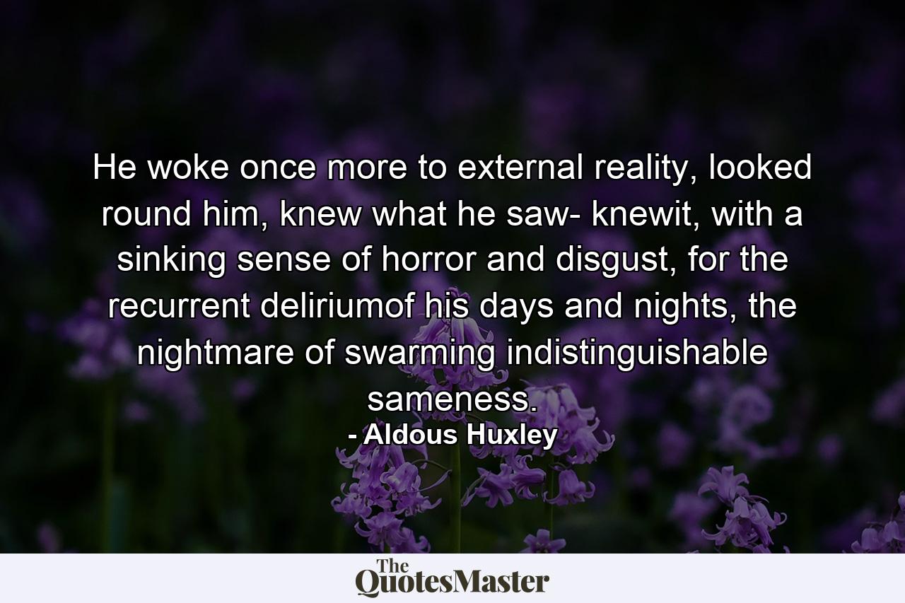 He woke once more to external reality, looked round him, knew what he saw- knewit, with a sinking sense of horror and disgust, for the recurrent deliriumof his days and nights, the nightmare of swarming indistinguishable sameness. - Quote by Aldous Huxley