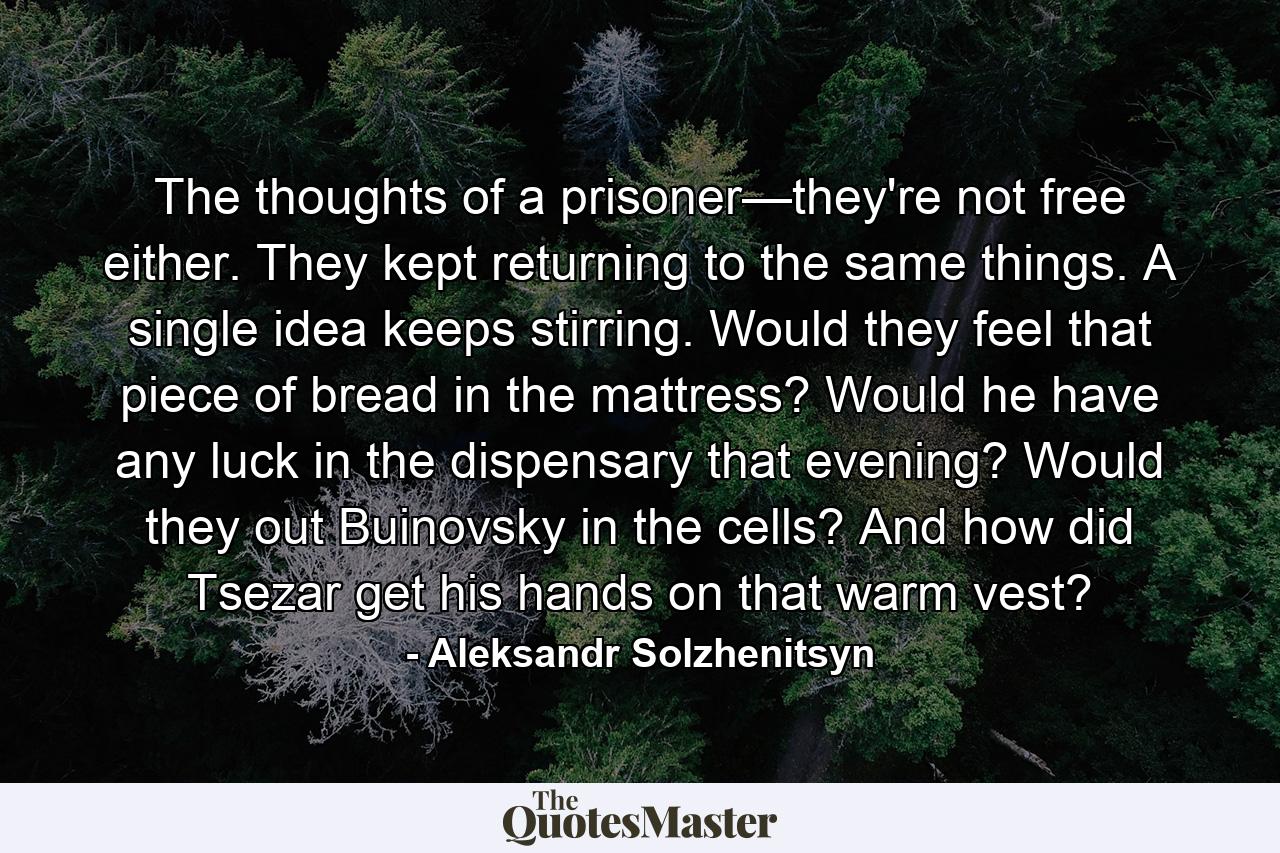 The thoughts of a prisoner—they're not free either. They kept returning to the same things. A single idea keeps stirring. Would they feel that piece of bread in the mattress? Would he have any luck in the dispensary that evening? Would they out Buinovsky in the cells? And how did Tsezar get his hands on that warm vest? - Quote by Aleksandr Solzhenitsyn