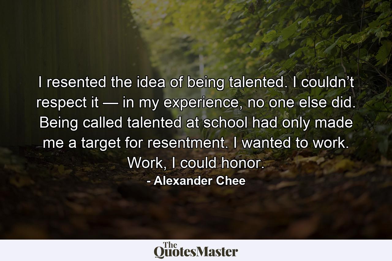 I resented the idea of being talented. I couldn’t respect it — in my experience, no one else did. Being called talented at school had only made me a target for resentment. I wanted to work. Work, I could honor. - Quote by Alexander Chee