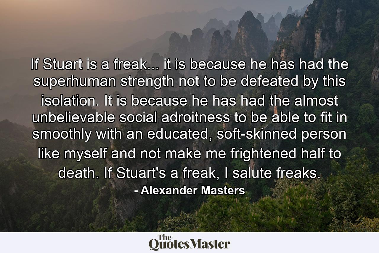 If Stuart is a freak... it is because he has had the superhuman strength not to be defeated by this isolation. It is because he has had the almost unbelievable social adroitness to be able to fit in smoothly with an educated, soft-skinned person like myself and not make me frightened half to death. If Stuart's a freak, I salute freaks. - Quote by Alexander Masters