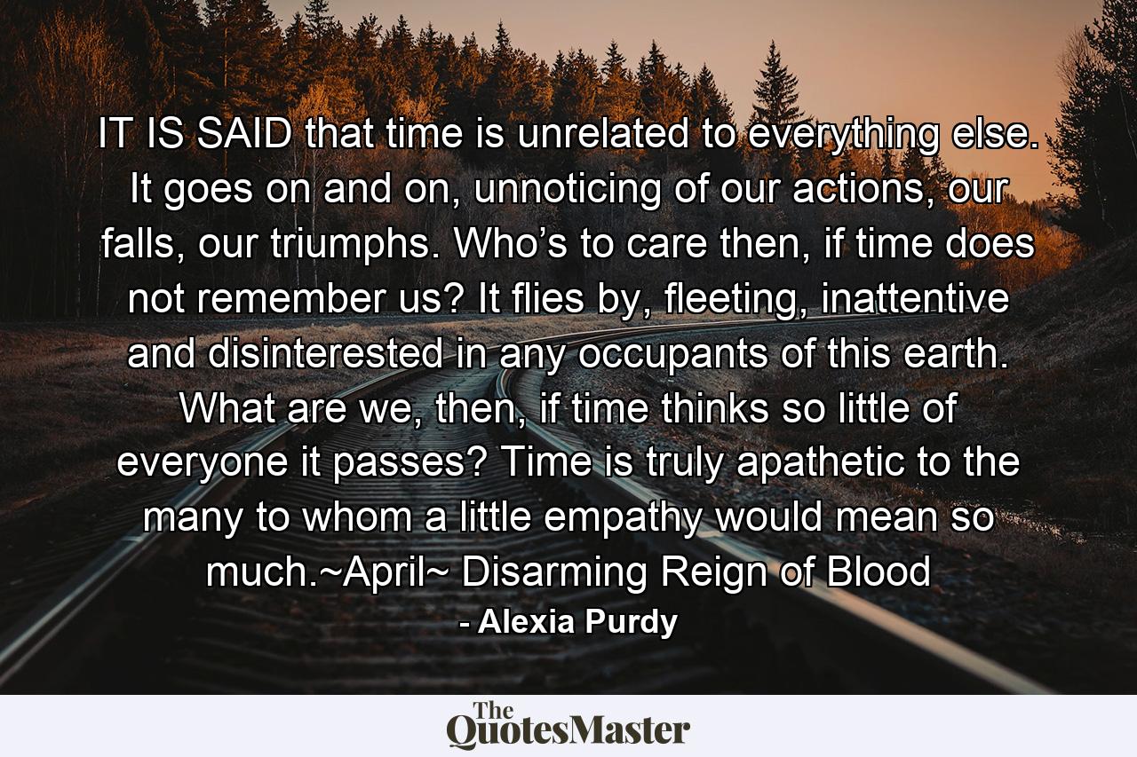 IT IS SAID that time is unrelated to everything else. It goes on and on, unnoticing of our actions, our falls, our triumphs. Who’s to care then, if time does not remember us? It flies by, fleeting, inattentive and disinterested in any occupants of this earth. What are we, then, if time thinks so little of everyone it passes? Time is truly apathetic to the many to whom a little empathy would mean so much.~April~ Disarming Reign of Blood - Quote by Alexia Purdy