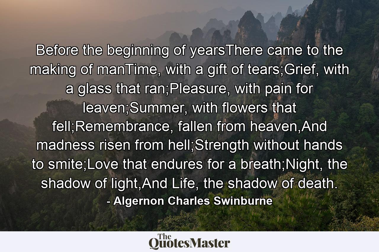 Before the beginning of yearsThere came to the making of manTime, with a gift of tears;Grief, with a glass that ran;Pleasure, with pain for leaven;Summer, with flowers that fell;Remembrance, fallen from heaven,And madness risen from hell;Strength without hands to smite;Love that endures for a breath;Night, the shadow of light,And Life, the shadow of death. - Quote by Algernon Charles Swinburne