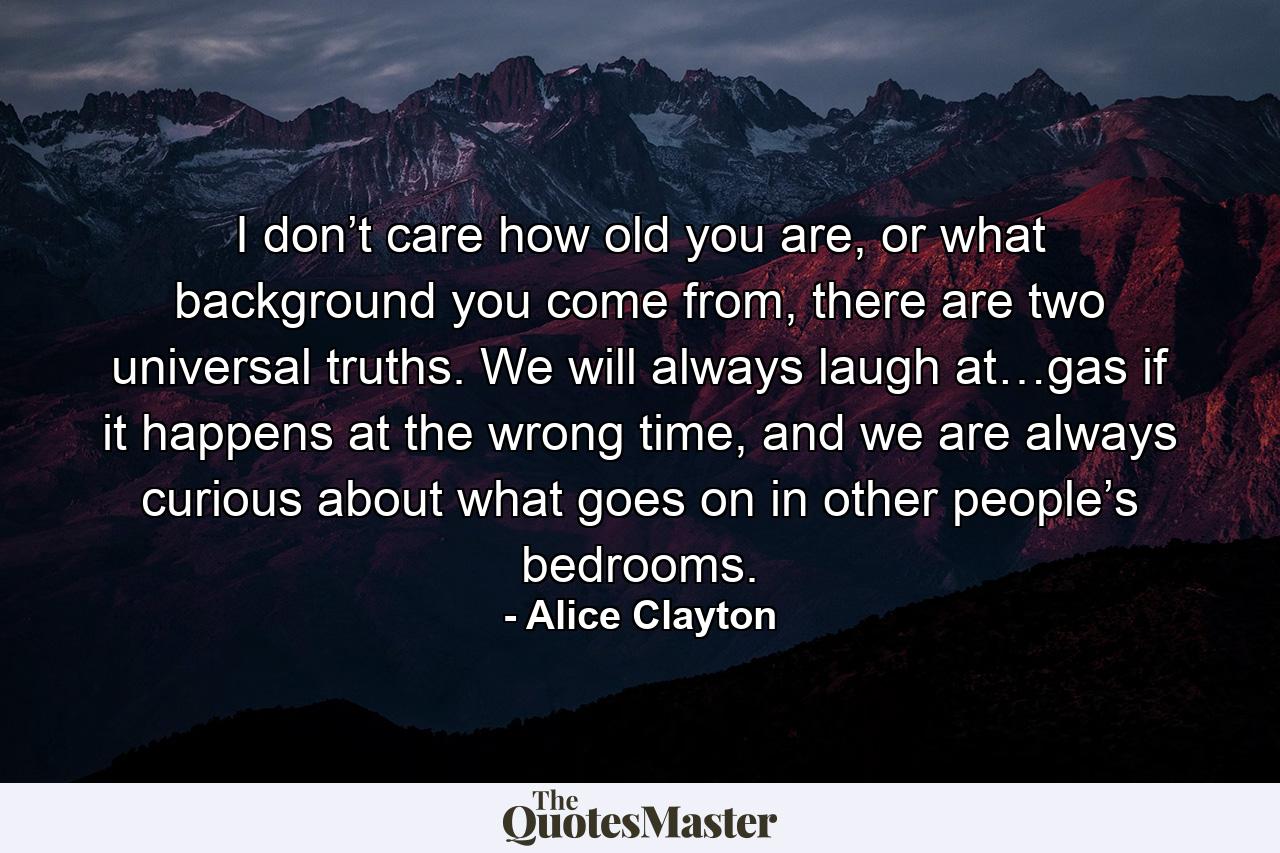 I don’t care how old you are, or what background you come from, there are two universal truths. We will always laugh at…gas if it happens at the wrong time, and we are always curious about what goes on in other people’s bedrooms. - Quote by Alice Clayton