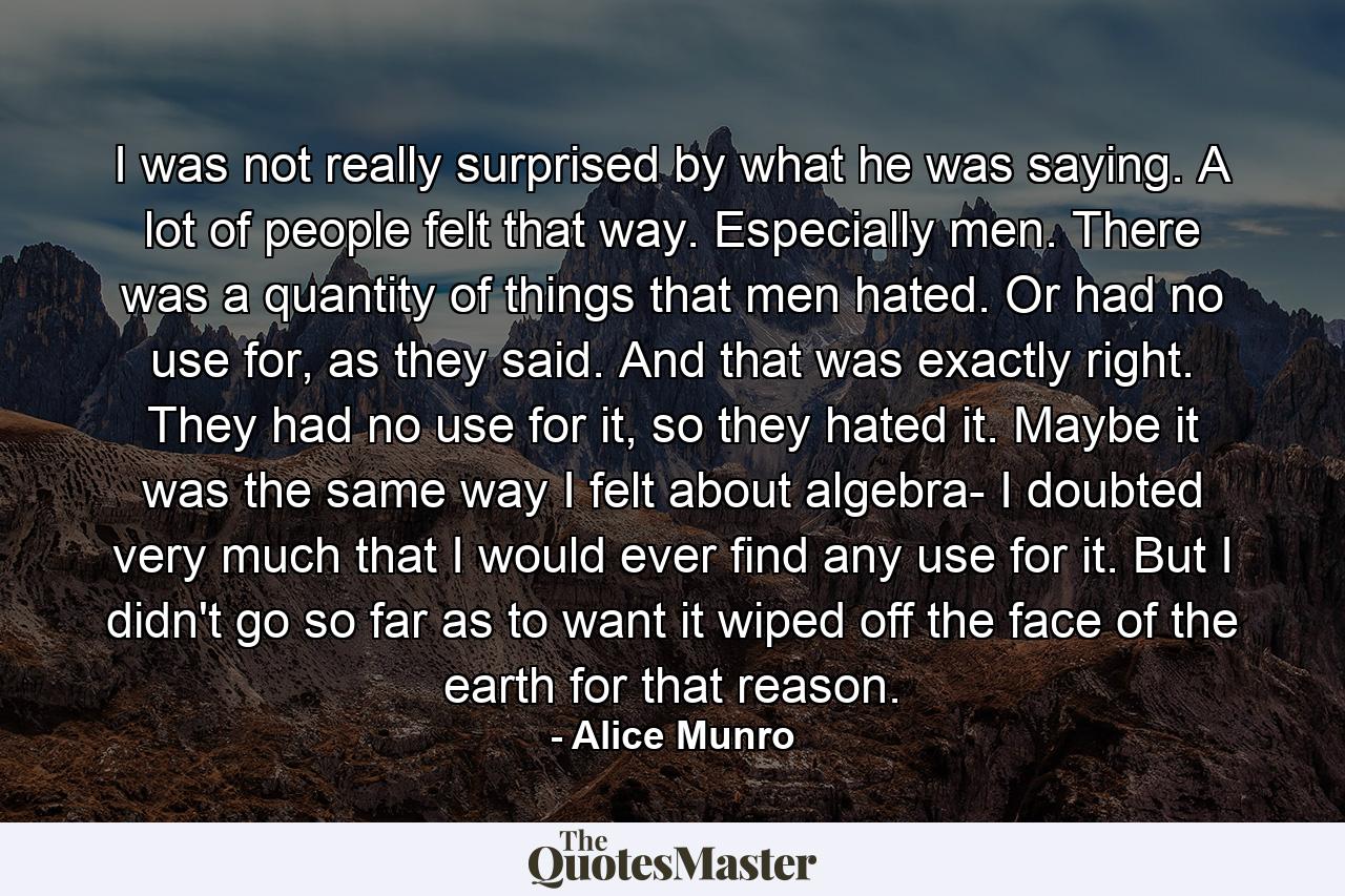 I was not really surprised by what he was saying. A lot of people felt that way. Especially men. There was a quantity of things that men hated. Or had no use for, as they said. And that was exactly right. They had no use for it, so they hated it. Maybe it was the same way I felt about algebra- I doubted very much that I would ever find any use for it. But I didn't go so far as to want it wiped off the face of the earth for that reason. - Quote by Alice Munro