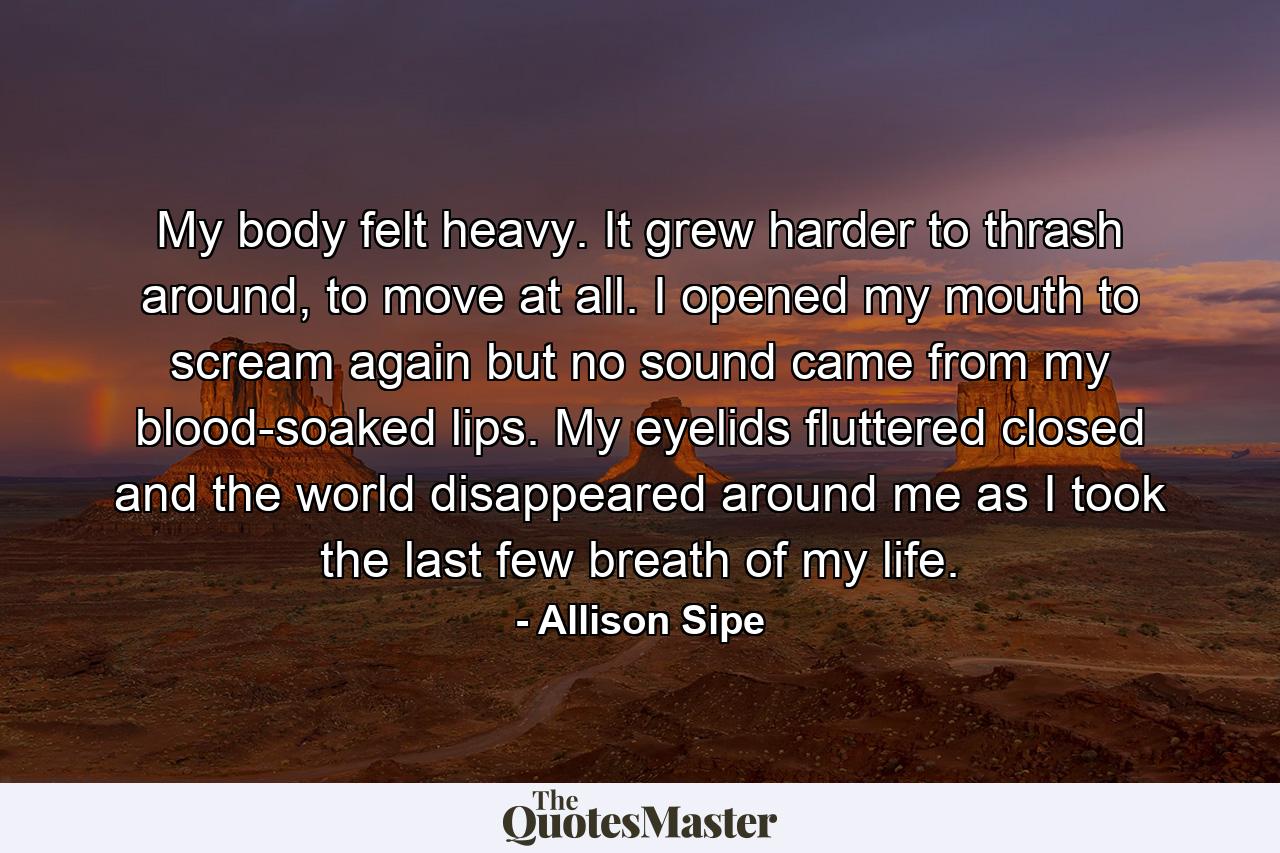 My body felt heavy. It grew harder to thrash around, to move at all. I opened my mouth to scream again but no sound came from my blood-soaked lips. My eyelids fluttered closed and the world disappeared around me as I took the last few breath of my life. - Quote by Allison Sipe