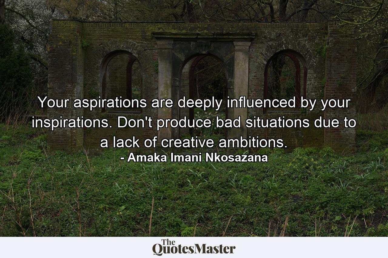 Your aspirations are deeply influenced by your inspirations. Don't produce bad situations due to a lack of creative ambitions. - Quote by Amaka Imani Nkosazana