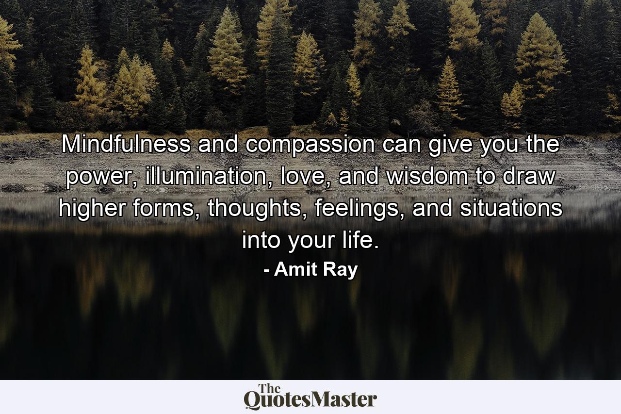 Mindfulness and compassion can give you the power, illumination, love, and wisdom to draw higher forms, thoughts, feelings, and situations into your life. - Quote by Amit Ray