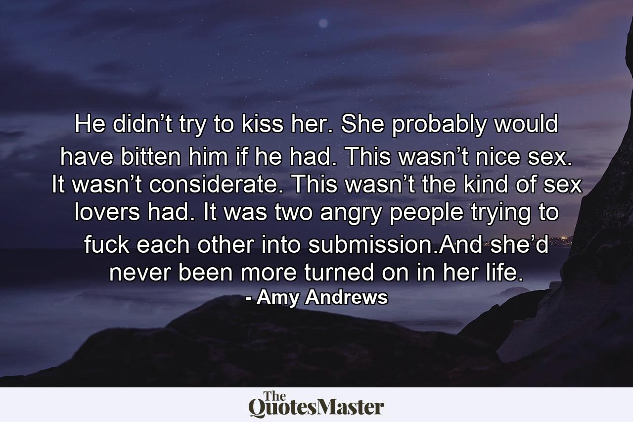 He didn’t try to kiss her. She probably would have bitten him if he had. This wasn’t nice sex. It wasn’t considerate. This wasn’t the kind of sex lovers had. It was two angry people trying to fuck each other into submission.And she’d never been more turned on in her life. - Quote by Amy Andrews