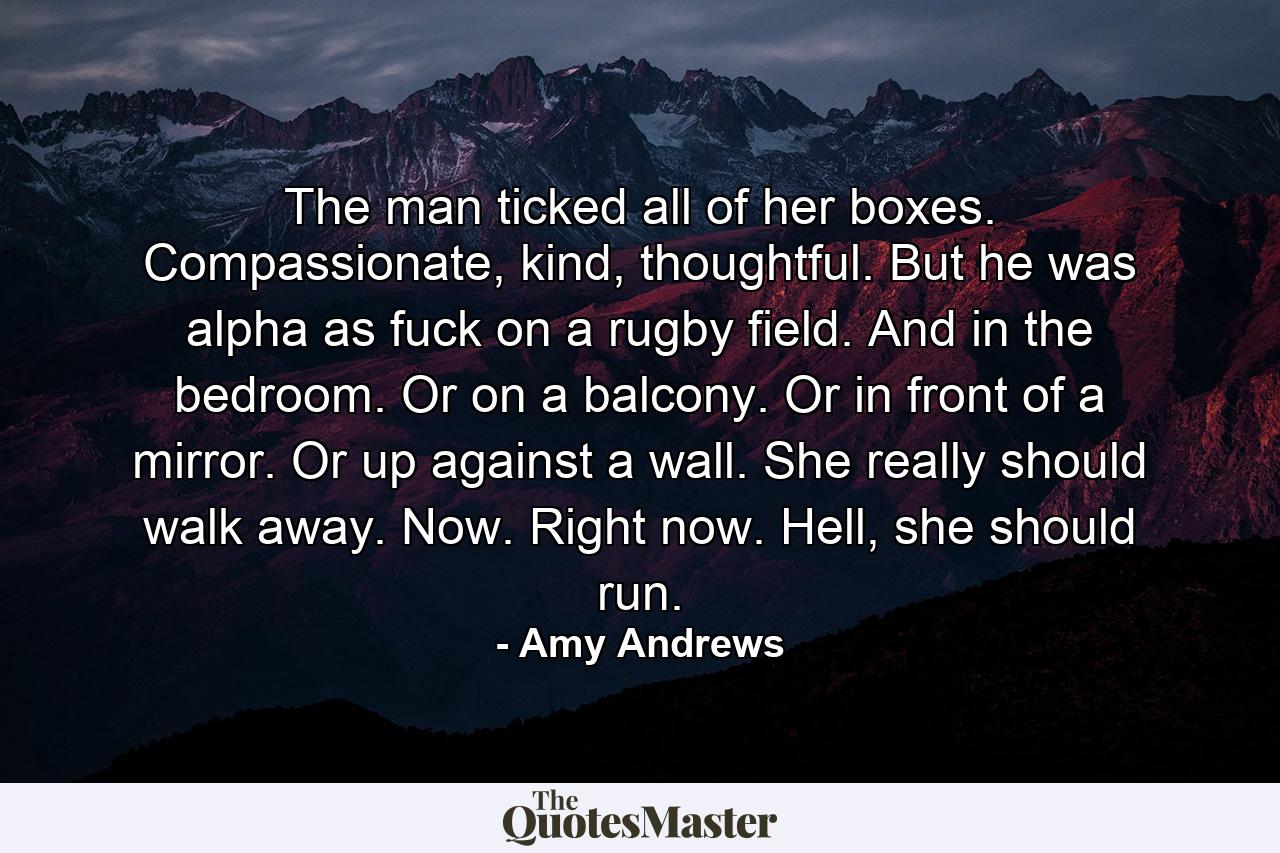 The man ticked all of her boxes. Compassionate, kind, thoughtful. But he was alpha as fuck on a rugby field. And in the bedroom. Or on a balcony. Or in front of a mirror. Or up against a wall. She really should walk away. Now. Right now. Hell, she should run. - Quote by Amy Andrews