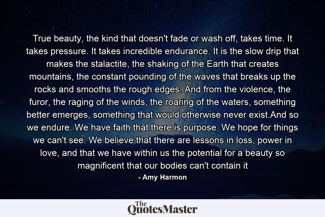 True beauty, the kind that doesn't fade or wash off, takes time. It takes pressure. It takes incredible endurance. It is the slow drip that makes the stalactite, the shaking of the Earth that creates mountains, the constant pounding of the waves that breaks up the rocks and smooths the rough edges. And from the violence, the furor, the raging of the winds, the roaring of the waters, something better emerges, something that would otherwise never exist.And so we endure. We have faith that there is purpose. We hope for things we can't see. We believe that there are lessons in loss, power in love, and that we have within us the potential for a beauty so magnificent that our bodies can't contain it - Quote by Amy Harmon