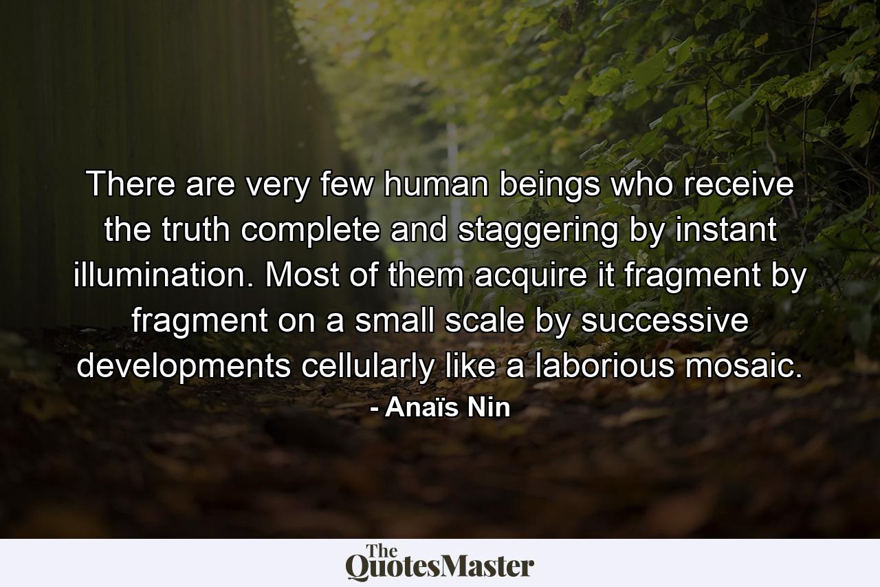 There are very few human beings who receive the truth  complete and staggering  by instant illumination. Most of them acquire it fragment by fragment  on a small scale  by successive developments  cellularly  like a laborious mosaic. - Quote by Anaïs Nin