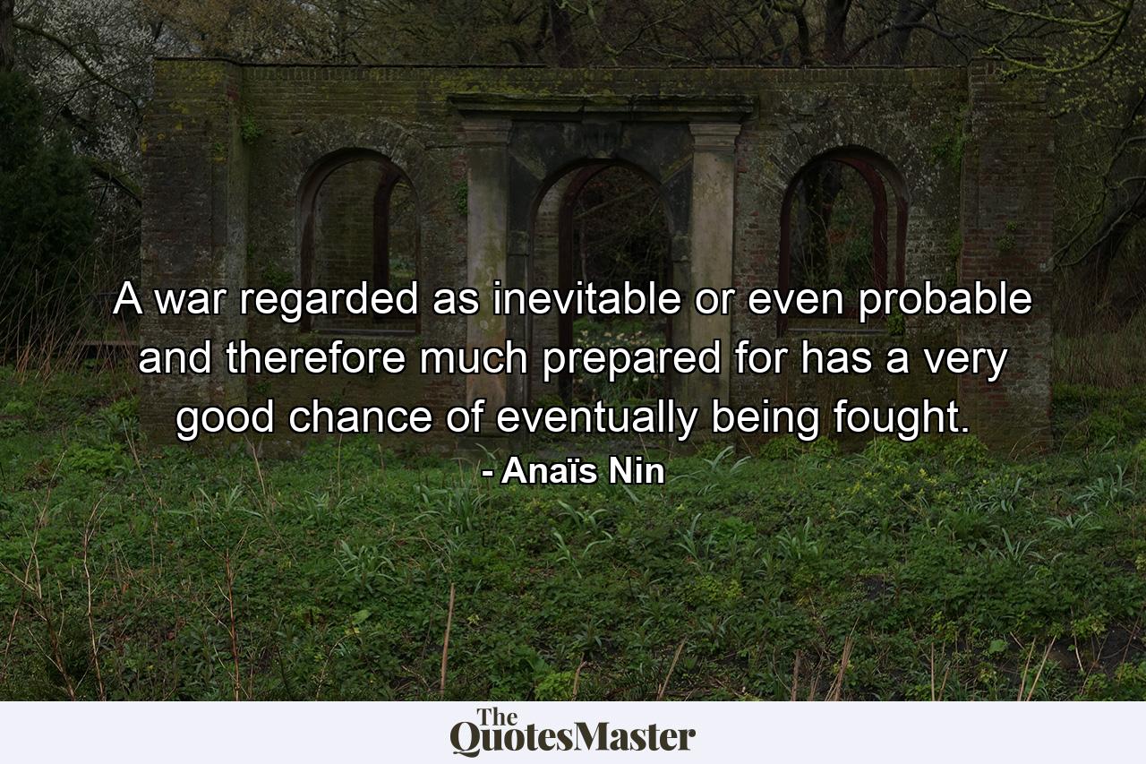 A war regarded as inevitable or even probable  and therefore much prepared for  has a very good chance of eventually being fought. - Quote by Anaïs Nin