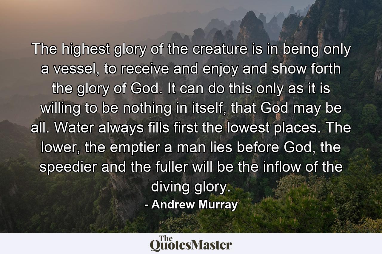 The highest glory of the creature is in being only a vessel, to receive and enjoy and show forth the glory of God. It can do this only as it is willing to be nothing in itself, that God may be all. Water always fills first the lowest places. The lower, the emptier a man lies before God, the speedier and the fuller will be the inflow of the diving glory. - Quote by Andrew Murray