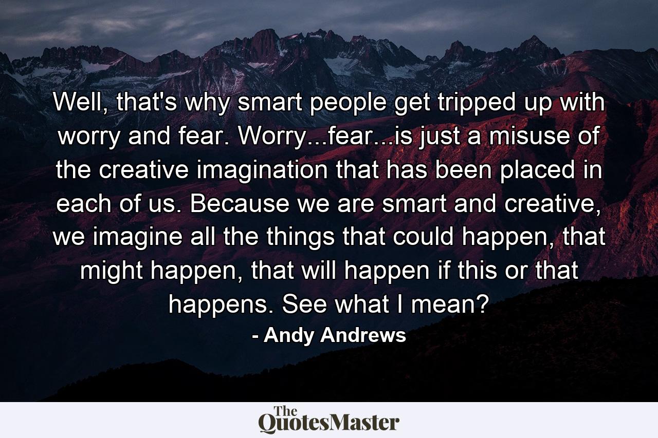 Well, that's why smart people get tripped up with worry and fear. Worry...fear...is just a misuse of the creative imagination that has been placed in each of us. Because we are smart and creative, we imagine all the things that could happen, that might happen, that will happen if this or that happens. See what I mean? - Quote by Andy Andrews