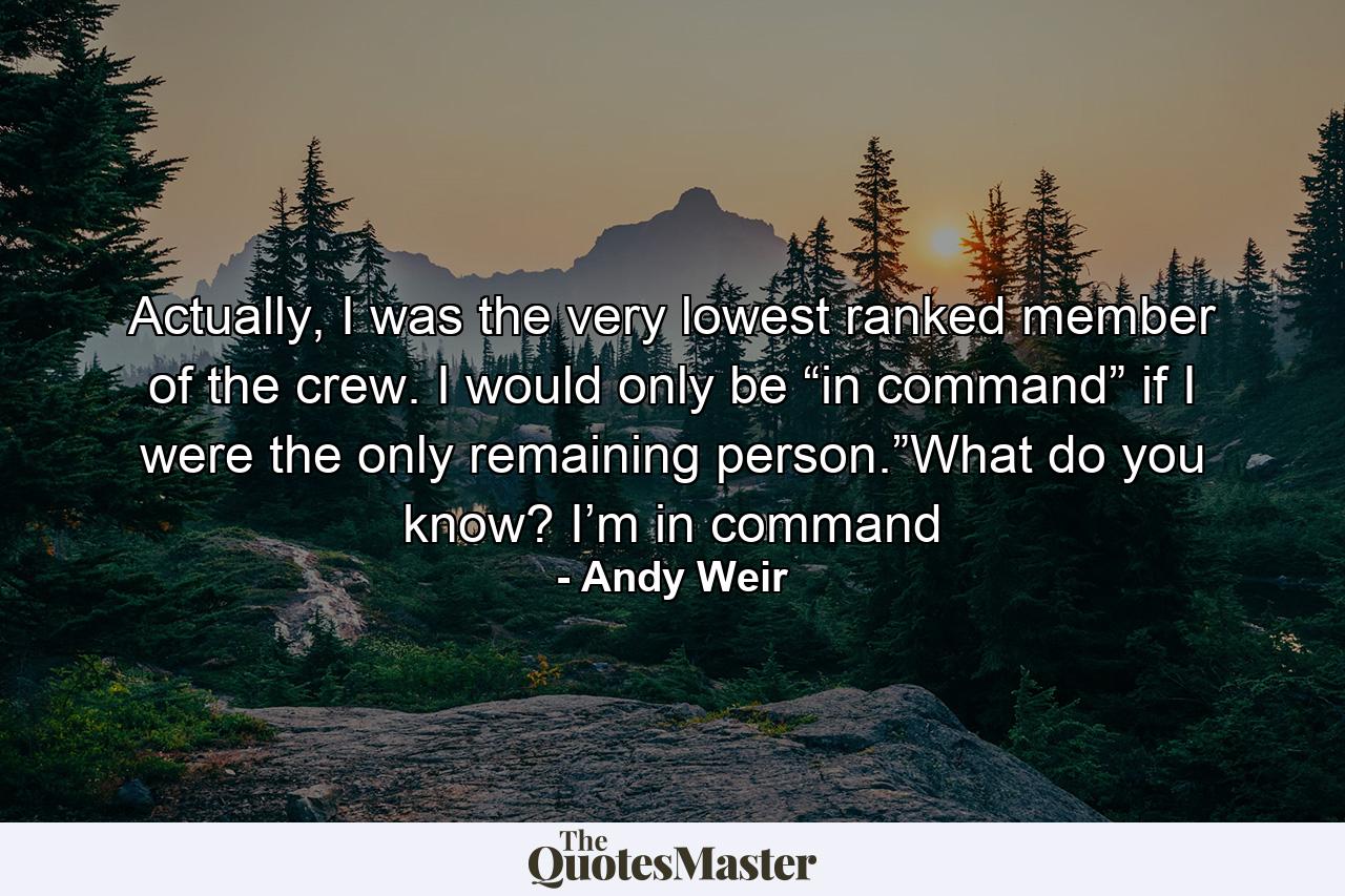 Actually, I was the very lowest ranked member of the crew. I would only be “in command” if I were the only remaining person.”What do you know? I’m in command - Quote by Andy Weir