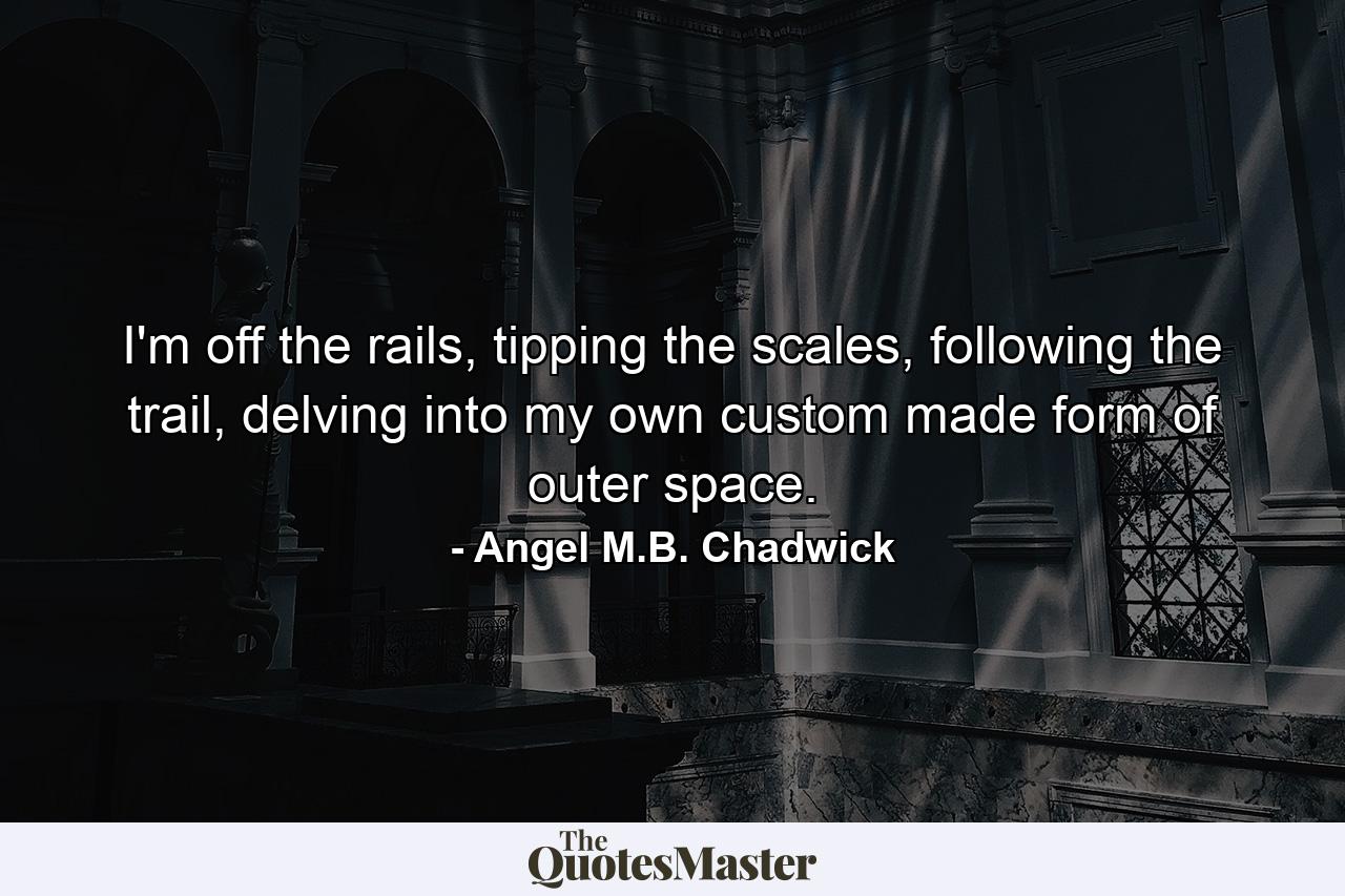 I'm off the rails, tipping the scales, following the trail, delving into my own custom made form of outer space. - Quote by Angel M.B. Chadwick