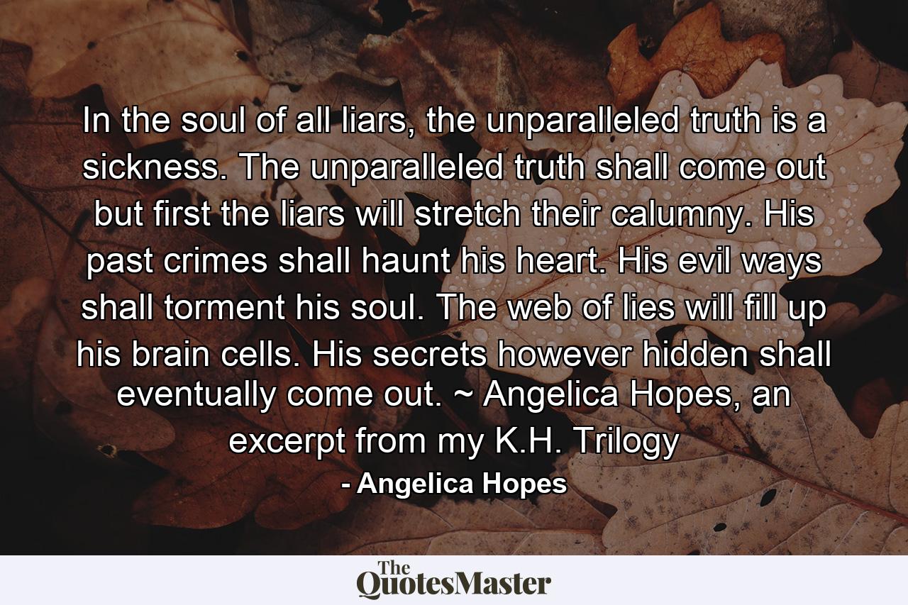 In the soul of all liars, the unparalleled truth is a sickness. The unparalleled truth shall come out but first the liars will stretch their calumny. His past crimes shall haunt his heart. His evil ways shall torment his soul. The web of lies will fill up his brain cells. His secrets however hidden shall eventually come out. ~ Angelica Hopes, an excerpt from my K.H. Trilogy - Quote by Angelica Hopes