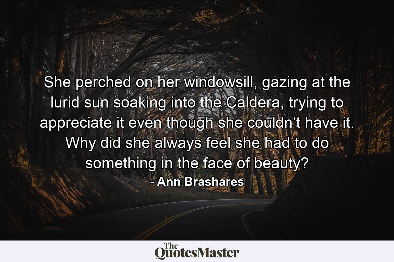 She perched on her windowsill, gazing at the lurid sun soaking into the Caldera, trying to appreciate it even though she couldn’t have it. Why did she always feel she had to do something in the face of beauty? - Quote by Ann Brashares